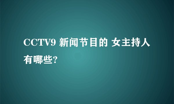 CCTV9 新闻节目的 女主持人有哪些?
