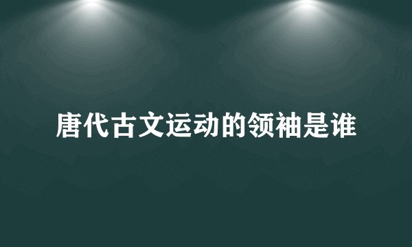 唐代古文运动的领袖是谁