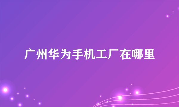 广州华为手机工厂在哪里