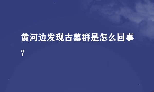 黄河边发现古墓群是怎么回事?
