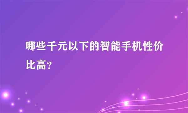 哪些千元以下的智能手机性价比高？