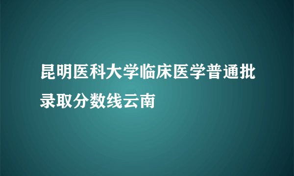 昆明医科大学临床医学普通批录取分数线云南