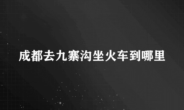成都去九寨沟坐火车到哪里
