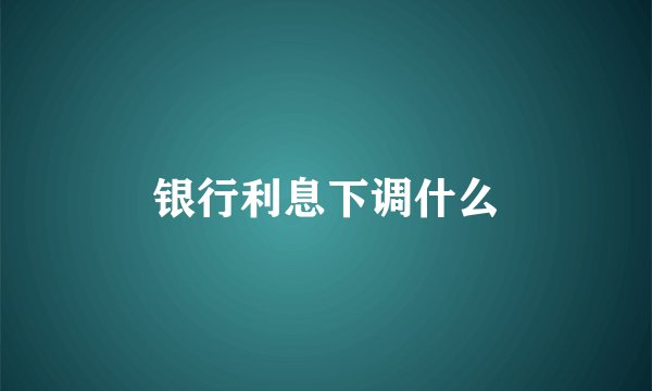 银行利息下调什么