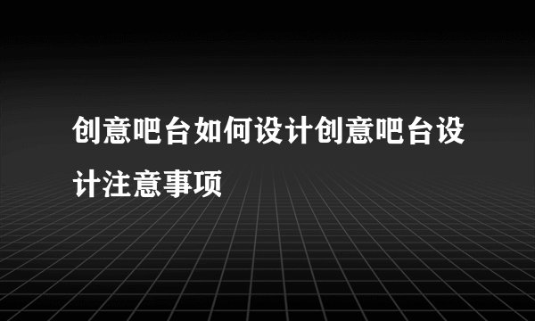 创意吧台如何设计创意吧台设计注意事项