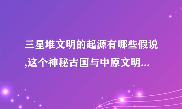 三星堆文明的起源有哪些假说,这个神秘古国与中原文明有什么关联证据?