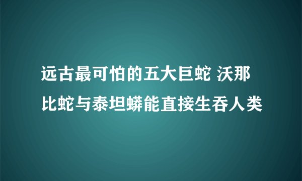 远古最可怕的五大巨蛇 沃那比蛇与泰坦蟒能直接生吞人类