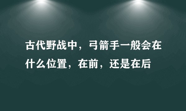 古代野战中,弓箭手一般会在什么位置,在前,还是在后