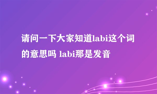 请问一下大家知道labi这个词的意思吗 labi那是发音