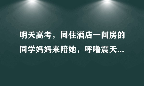 明天高考，同住酒店一间房的同学妈妈来陪她，呼噜震天响，3点我已被吵醒，到现在无法入睡， 中间各种间