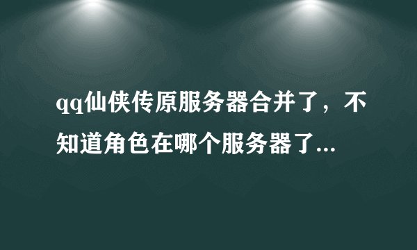 qq仙侠传原服务器合并了，不知道角色在哪个服务器了，求帮助