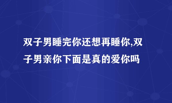 双子男睡完你还想再睡你,双子男亲你下面是真的爱你吗