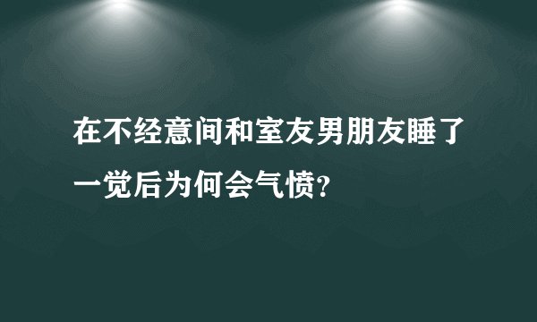 在不经意间和室友男朋友睡了一觉后为何会气愤？