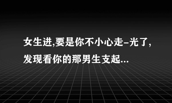 女生进,要是你不小心走-光了,发现看你的那男生支起小帐篷,你会??
