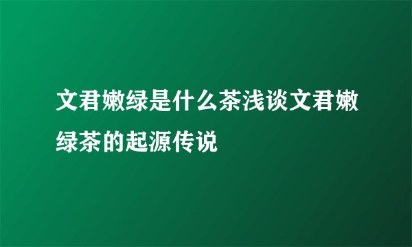 文君嫩绿是什么茶浅谈文君嫩绿茶的起源传说
