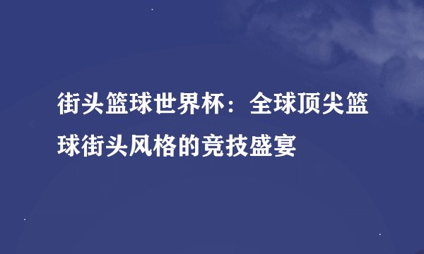街头篮球世界杯：全球顶尖篮球街头风格的竞技盛宴