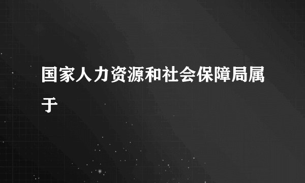 国家人力资源和社会保障局属于