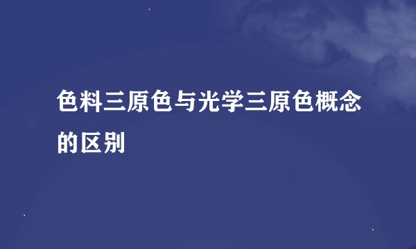 色料三原色与光学三原色概念的区别