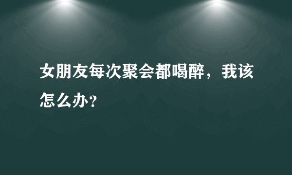 女朋友每次聚会都喝醉，我该怎么办？