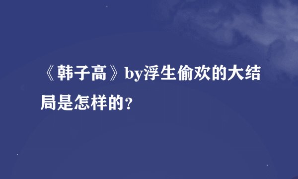 《韩子高》by浮生偷欢的大结局是怎样的？