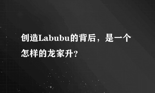 创造Labubu的背后，是一个怎样的龙家升？