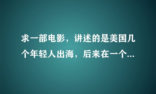求一部电影，讲述的是美国几个年轻人出海，后来在一个小岛上，女孩子早晨一醒来就发现身边的男孩不见了，