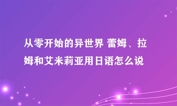 从零开始的异世界 蕾姆、拉姆和艾米莉亚用日语怎么说