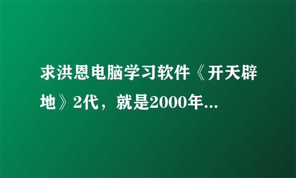 求洪恩电脑学习软件《开天辟地》2代，就是2000年出的，4张CD，分为入门篇、应用篇、提高篇、知识篇。