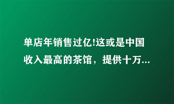 单店年销售过亿!这或是中国收入最高的茶馆，提供十万一泡的宋聘_大可堂
