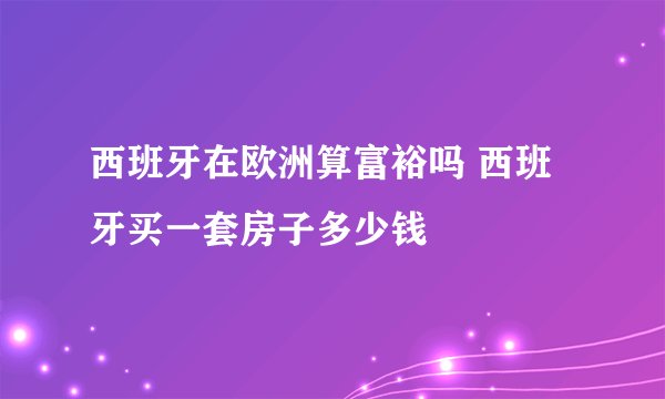 西班牙在欧洲算富裕吗 西班牙买一套房子多少钱