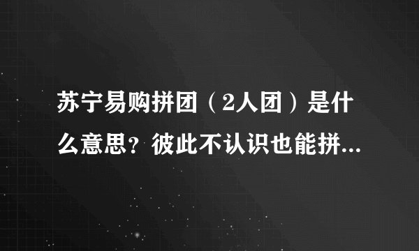 苏宁易购拼团（2人团）是什么意思？彼此不认识也能拼团购买东西