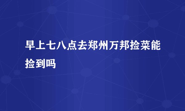 早上七八点去郑州万邦捡菜能捡到吗