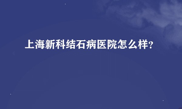 上海新科结石病医院怎么样?
