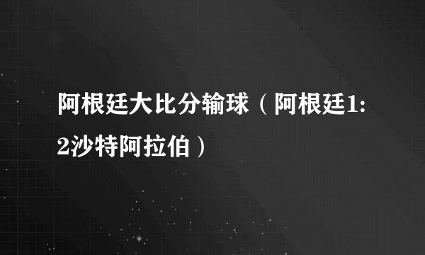 阿根廷大比分输球（阿根廷1:2沙特阿拉伯）
