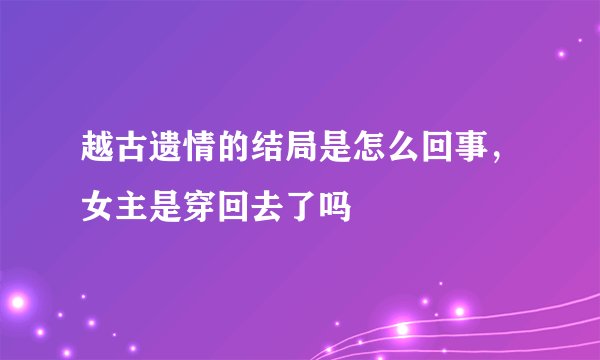 越古遗情的结局是怎么回事，女主是穿回去了吗