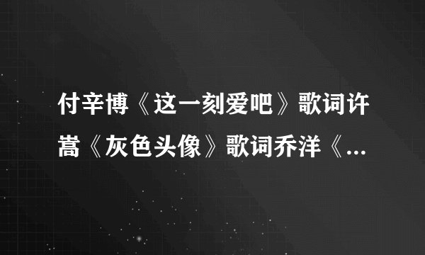 付辛博《这一刻爱吧》歌词许嵩《灰色头像》歌词乔洋《我是怎么了》歌词