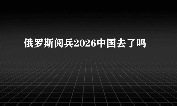 俄罗斯阅兵2026中国去了吗