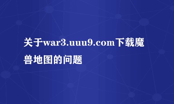 关于war3.uuu9.com下载魔兽地图的问题