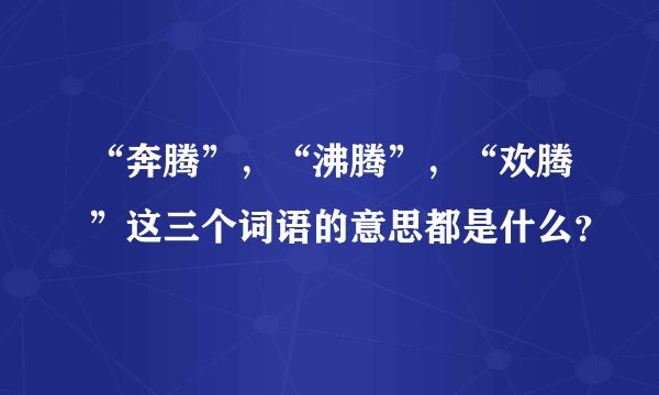 “奔腾”,“沸腾”,“欢腾”这三个词语的意思都是什么?