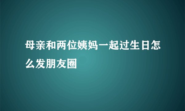 母亲和两位姨妈一起过生日怎么发朋友圈