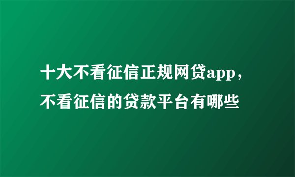 十大不看征信正规网贷app，不看征信的贷款平台有哪些