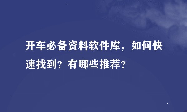 开车必备资料软件库，如何快速找到？有哪些推荐？