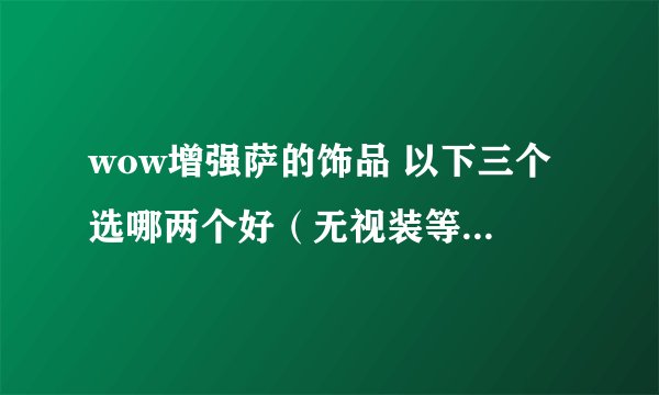 wow增强萨的饰品 以下三个 选哪两个好（无视装等。。只看属性）