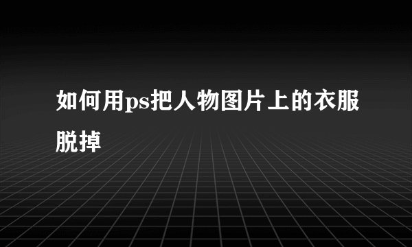 如何用ps把人物图片上的衣服脱掉