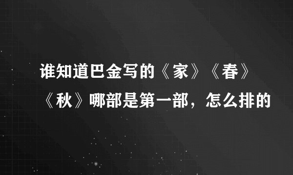 谁知道巴金写的《家》《春》《秋》哪部是第一部，怎么排的