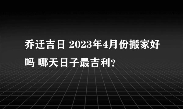 乔迁吉日 2023年4月份搬家好吗 哪天日子最吉利？