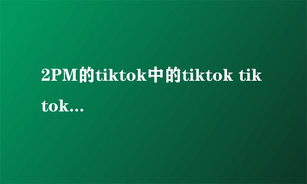 2PM的tiktok中的tiktok tiktok tiktok是谁唱的?