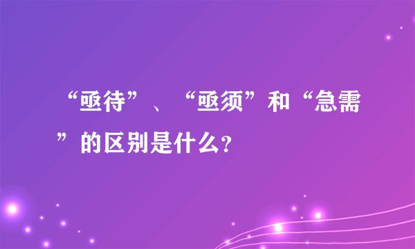 “亟待”、“亟须”和“急需”的区别是什么？