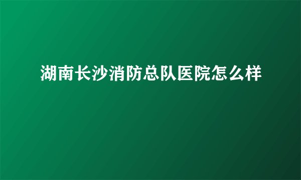 湖南长沙消防总队医院怎么样