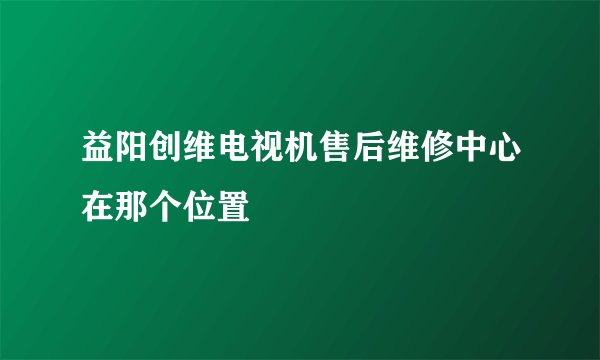 益阳创维电视机售后维修中心在那个位置